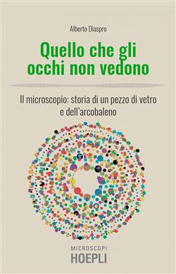 Quello che gli occhi non vedono. Il microscopio: storia di un pezzo di vetro e dell'arcobaleno