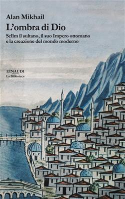 L'ombra di Dio. Selim il sultano, il suo Impero ottomano e la creazione del mondo moderno